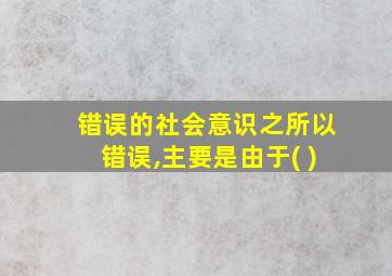 错误的社会意识之所以错误,主要是由于( )